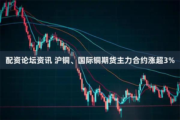 配资论坛资讯 沪铜、国际铜期货主力合约涨超3%