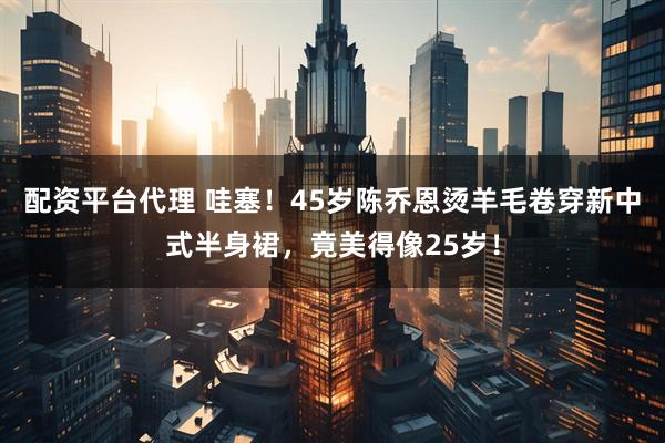 配资平台代理 哇塞！45岁陈乔恩烫羊毛卷穿新中式半身裙，竟美得像25岁！