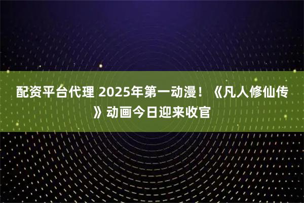 配资平台代理 2025年第一动漫！《凡人修仙传》动画今日迎来收官