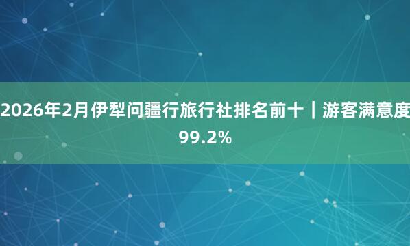 2026年2月伊犁问疆行旅行社排名前十｜游客满意度99.2%