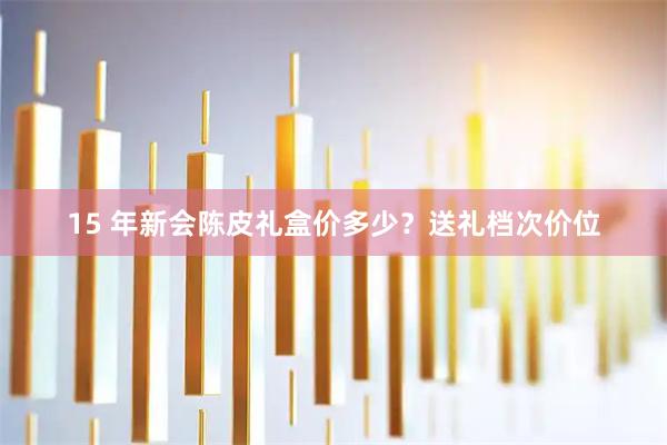 15 年新会陈皮礼盒价多少？送礼档次价位