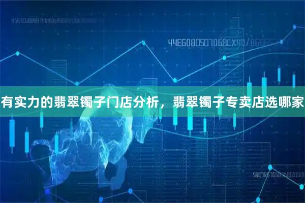 有实力的翡翠镯子门店分析，翡翠镯子专卖店选哪家