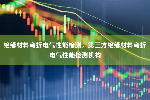 绝缘材料弯折电气性能检测，第三方绝缘材料弯折电气性能检测机构