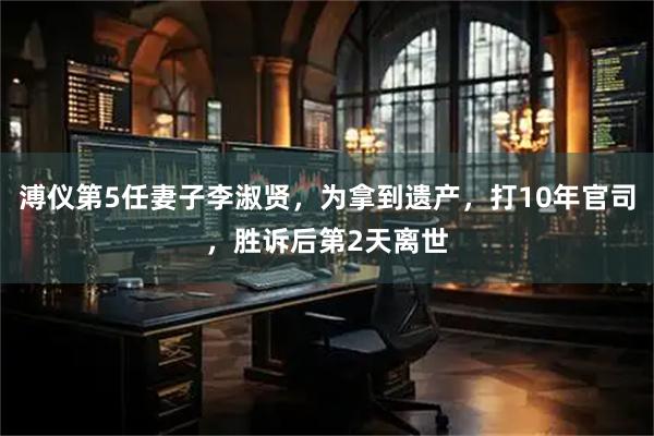 溥仪第5任妻子李淑贤，为拿到遗产，打10年官司，胜诉后第2天离世