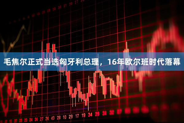 毛焦尔正式当选匈牙利总理，16年欧尔班时代落幕