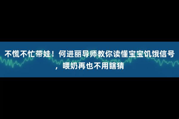 不慌不忙带娃！何进丽导师教你读懂宝宝饥饿信号，喂奶再也不用瞎猜